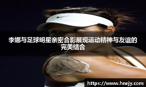 李娜与足球明星亲密合影展现运动精神与友谊的完美结合