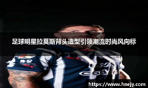 足球明星拉莫斯背头造型引领潮流时尚风向标
