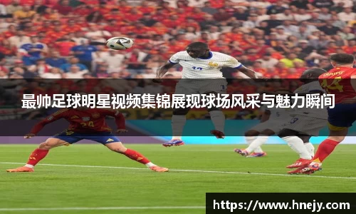 最帅足球明星视频集锦展现球场风采与魅力瞬间